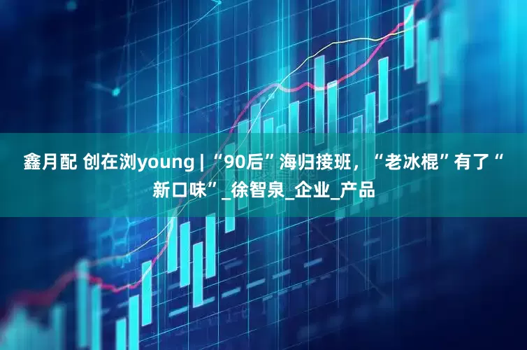鑫月配 创在浏young | “90后”海归接班，“老冰棍”有了“新口味”_徐智泉_企业_产品