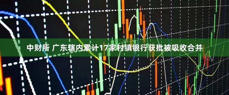 中财所 广东辖内累计17家村镇银行获批被吸收合并