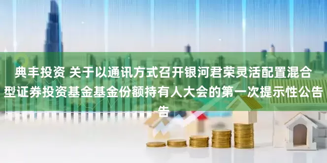 典丰投资 关于以通讯方式召开银河君荣灵活配置混合型证券投资基金基金份额持有人大会的第一次提示性公告