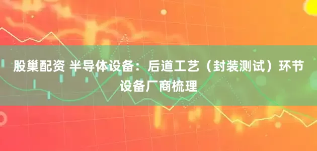 股巢配资 半导体设备：后道工艺（封装测试）环节设备厂商梳理