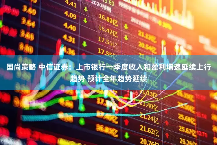 国尚策略 中信证券：上市银行一季度收入和盈利增速延续上行趋势 预计全年趋势延续